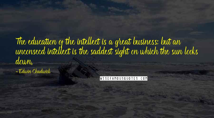 Edwin Chadwick Quotes: The education of the intellect is a great business; but an unconsecd intellect is the saddest sight on which the sun looks down.