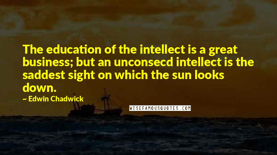 Edwin Chadwick Quotes: The education of the intellect is a great business; but an unconsecd intellect is the saddest sight on which the sun looks down.