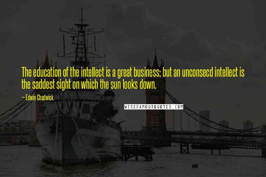 Edwin Chadwick Quotes: The education of the intellect is a great business; but an unconsecd intellect is the saddest sight on which the sun looks down.
