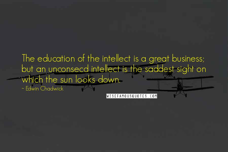 Edwin Chadwick Quotes: The education of the intellect is a great business; but an unconsecd intellect is the saddest sight on which the sun looks down.
