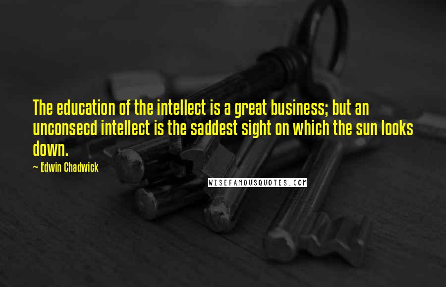 Edwin Chadwick Quotes: The education of the intellect is a great business; but an unconsecd intellect is the saddest sight on which the sun looks down.