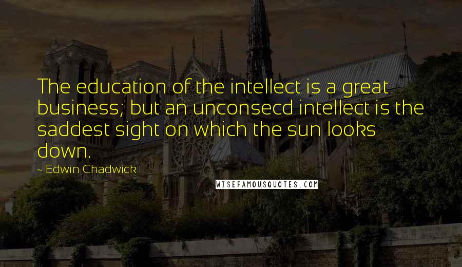 Edwin Chadwick Quotes: The education of the intellect is a great business; but an unconsecd intellect is the saddest sight on which the sun looks down.