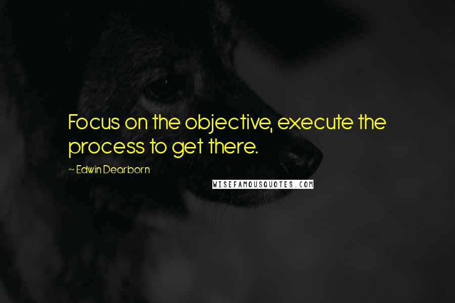 Edwin Dearborn Quotes: Focus on the objective, execute the process to get there.