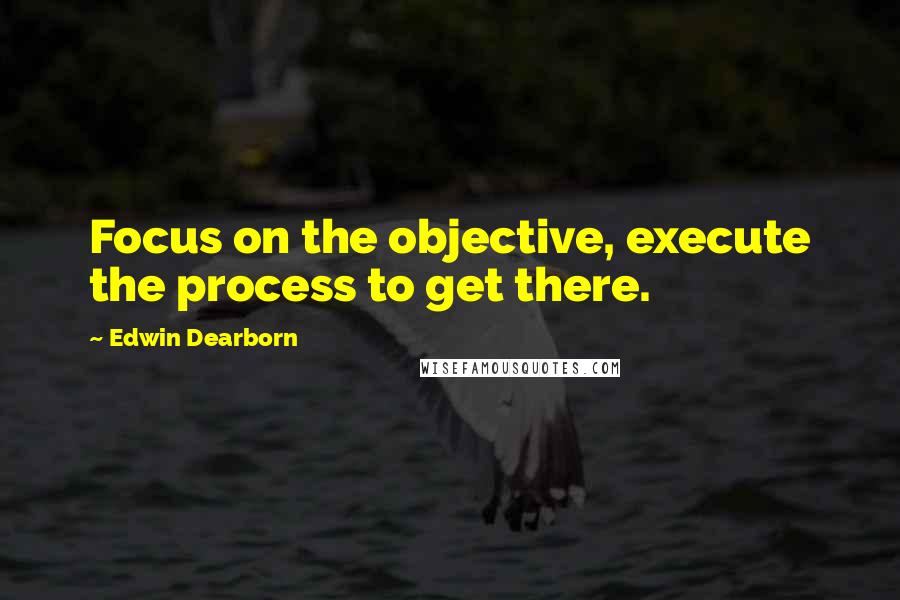 Edwin Dearborn Quotes: Focus on the objective, execute the process to get there.