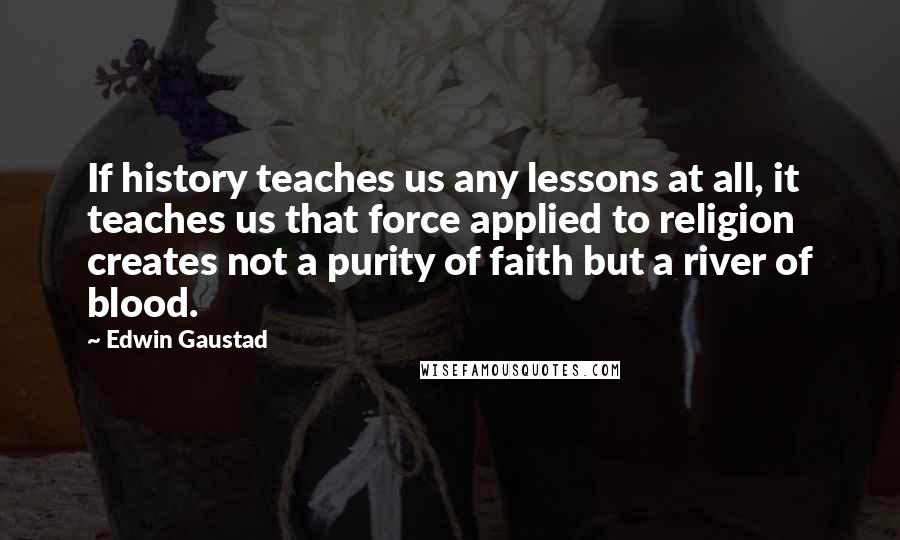 Edwin Gaustad Quotes: If history teaches us any lessons at all, it teaches us that force applied to religion creates not a purity of faith but a river of blood.