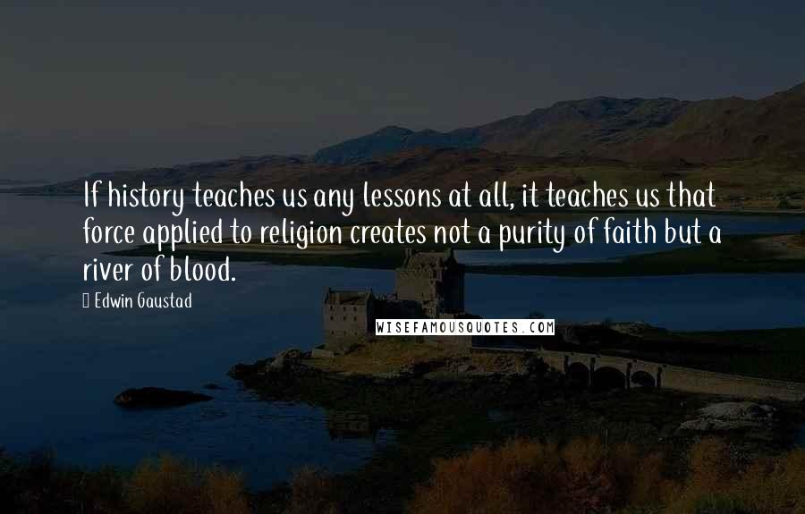 Edwin Gaustad Quotes: If history teaches us any lessons at all, it teaches us that force applied to religion creates not a purity of faith but a river of blood.