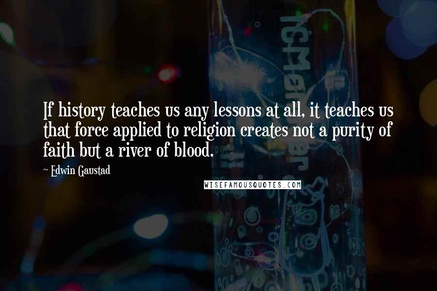 Edwin Gaustad Quotes: If history teaches us any lessons at all, it teaches us that force applied to religion creates not a purity of faith but a river of blood.