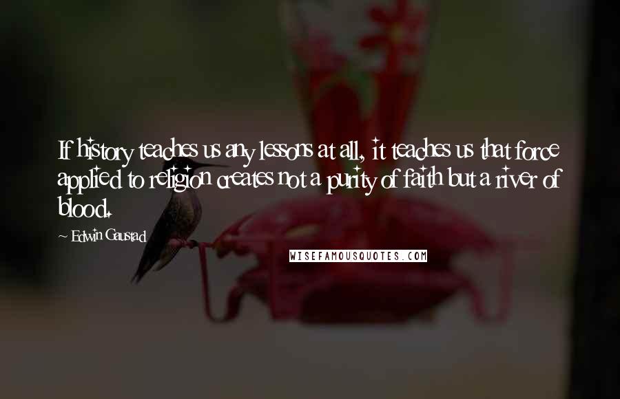 Edwin Gaustad Quotes: If history teaches us any lessons at all, it teaches us that force applied to religion creates not a purity of faith but a river of blood.