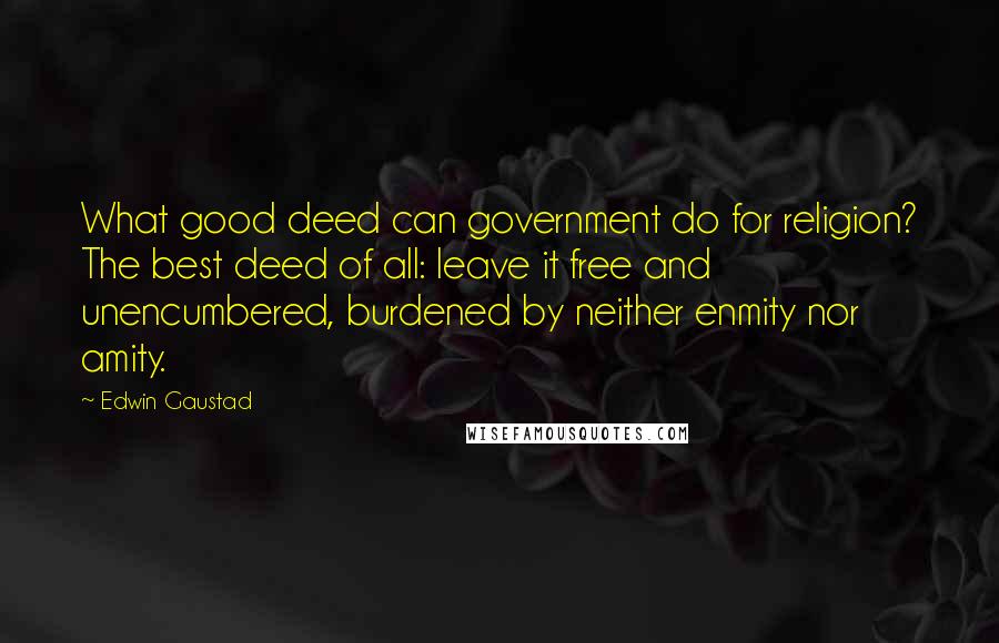 Edwin Gaustad Quotes: What good deed can government do for religion? The best deed of all: leave it free and unencumbered, burdened by neither enmity nor amity.