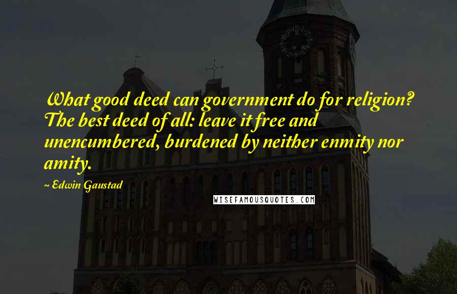 Edwin Gaustad Quotes: What good deed can government do for religion? The best deed of all: leave it free and unencumbered, burdened by neither enmity nor amity.