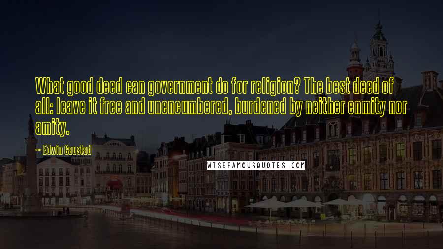 Edwin Gaustad Quotes: What good deed can government do for religion? The best deed of all: leave it free and unencumbered, burdened by neither enmity nor amity.