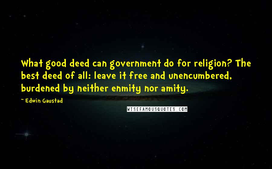 Edwin Gaustad Quotes: What good deed can government do for religion? The best deed of all: leave it free and unencumbered, burdened by neither enmity nor amity.