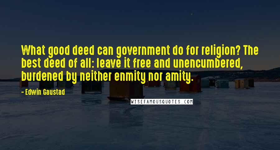 Edwin Gaustad Quotes: What good deed can government do for religion? The best deed of all: leave it free and unencumbered, burdened by neither enmity nor amity.