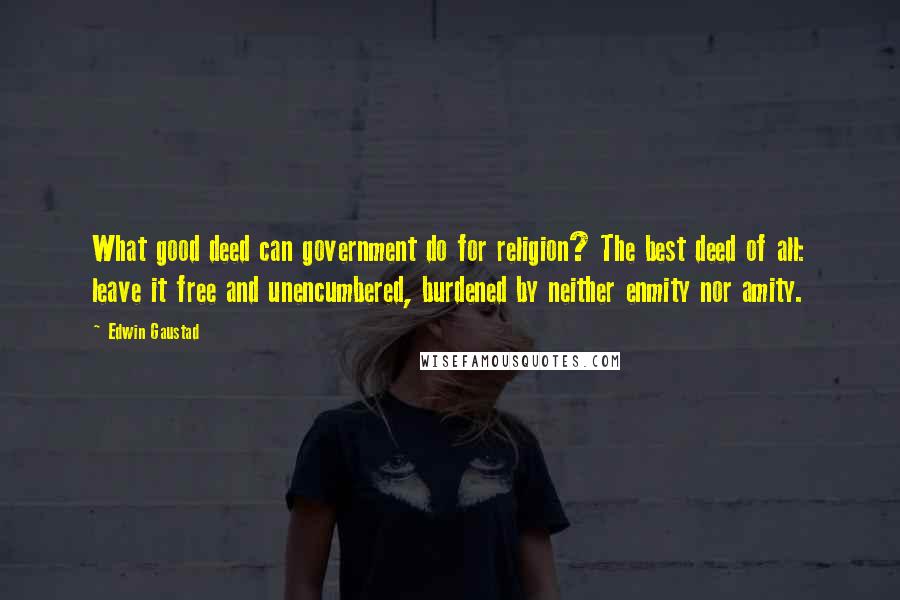 Edwin Gaustad Quotes: What good deed can government do for religion? The best deed of all: leave it free and unencumbered, burdened by neither enmity nor amity.