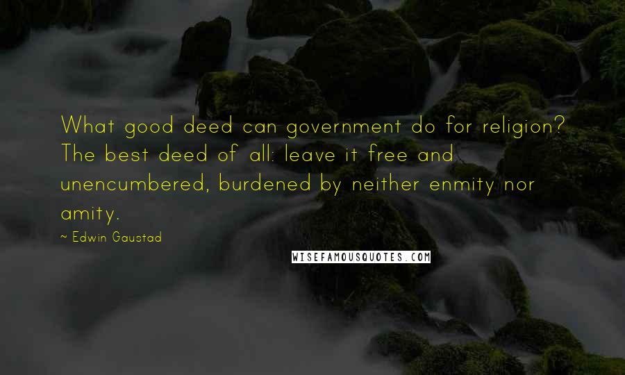 Edwin Gaustad Quotes: What good deed can government do for religion? The best deed of all: leave it free and unencumbered, burdened by neither enmity nor amity.