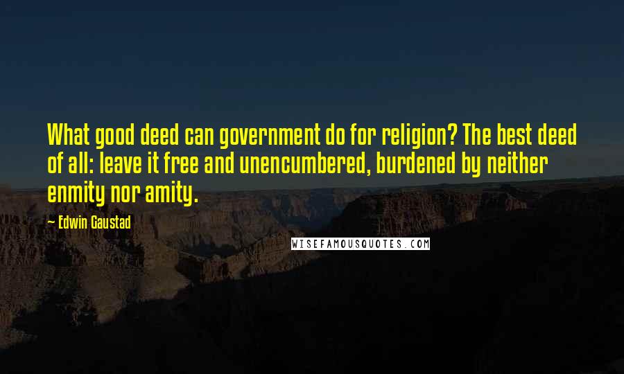 Edwin Gaustad Quotes: What good deed can government do for religion? The best deed of all: leave it free and unencumbered, burdened by neither enmity nor amity.