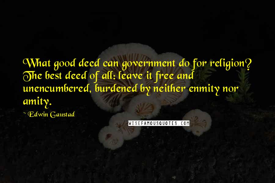 Edwin Gaustad Quotes: What good deed can government do for religion? The best deed of all: leave it free and unencumbered, burdened by neither enmity nor amity.