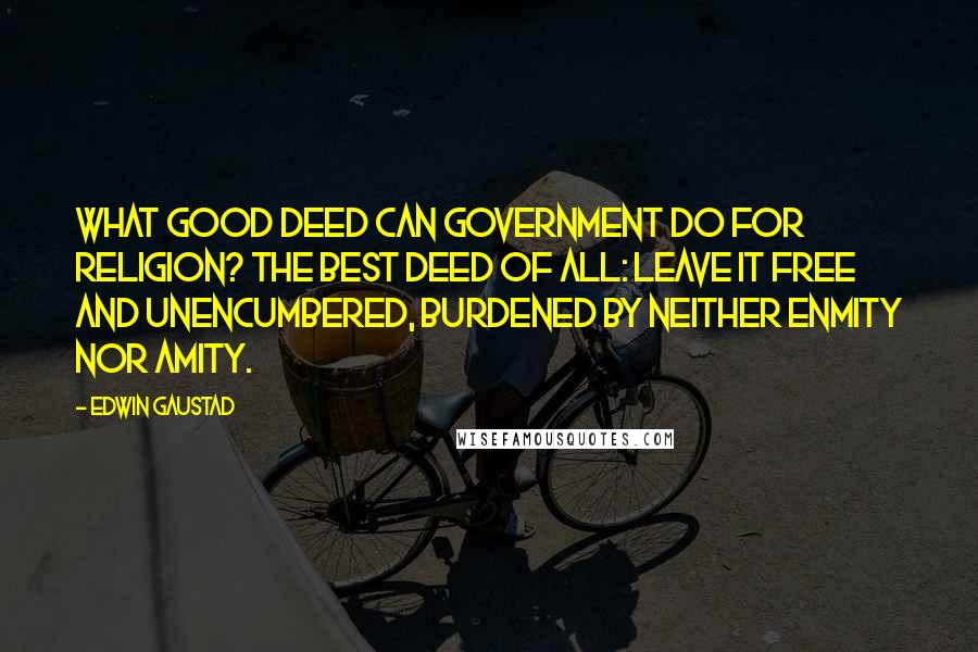 Edwin Gaustad Quotes: What good deed can government do for religion? The best deed of all: leave it free and unencumbered, burdened by neither enmity nor amity.