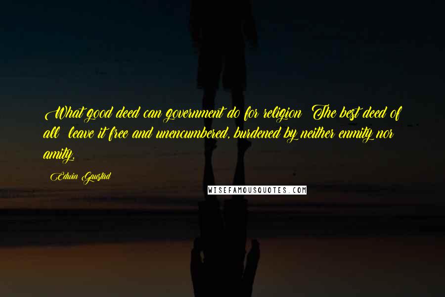 Edwin Gaustad Quotes: What good deed can government do for religion? The best deed of all: leave it free and unencumbered, burdened by neither enmity nor amity.