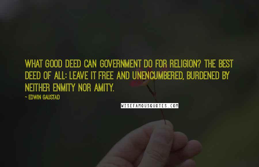 Edwin Gaustad Quotes: What good deed can government do for religion? The best deed of all: leave it free and unencumbered, burdened by neither enmity nor amity.