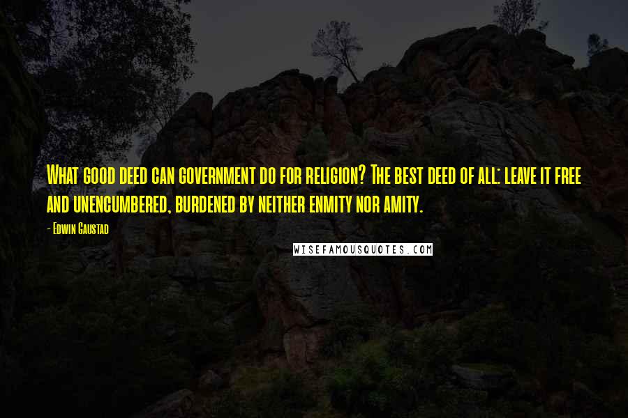 Edwin Gaustad Quotes: What good deed can government do for religion? The best deed of all: leave it free and unencumbered, burdened by neither enmity nor amity.