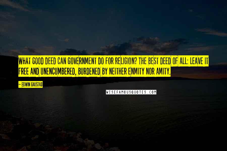 Edwin Gaustad Quotes: What good deed can government do for religion? The best deed of all: leave it free and unencumbered, burdened by neither enmity nor amity.