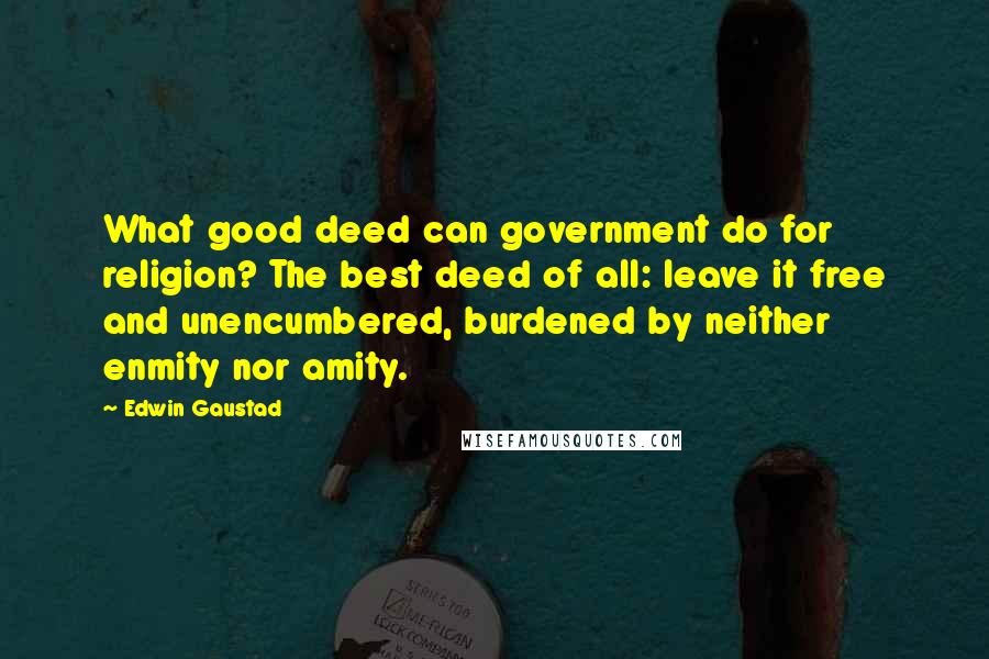 Edwin Gaustad Quotes: What good deed can government do for religion? The best deed of all: leave it free and unencumbered, burdened by neither enmity nor amity.