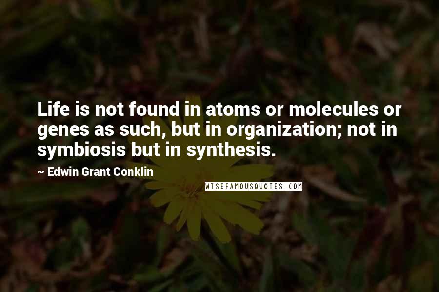 Edwin Grant Conklin Quotes: Life is not found in atoms or molecules or genes as such, but in organization; not in symbiosis but in synthesis.