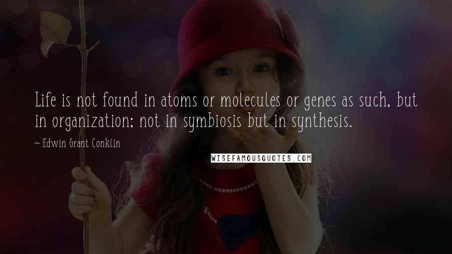 Edwin Grant Conklin Quotes: Life is not found in atoms or molecules or genes as such, but in organization; not in symbiosis but in synthesis.