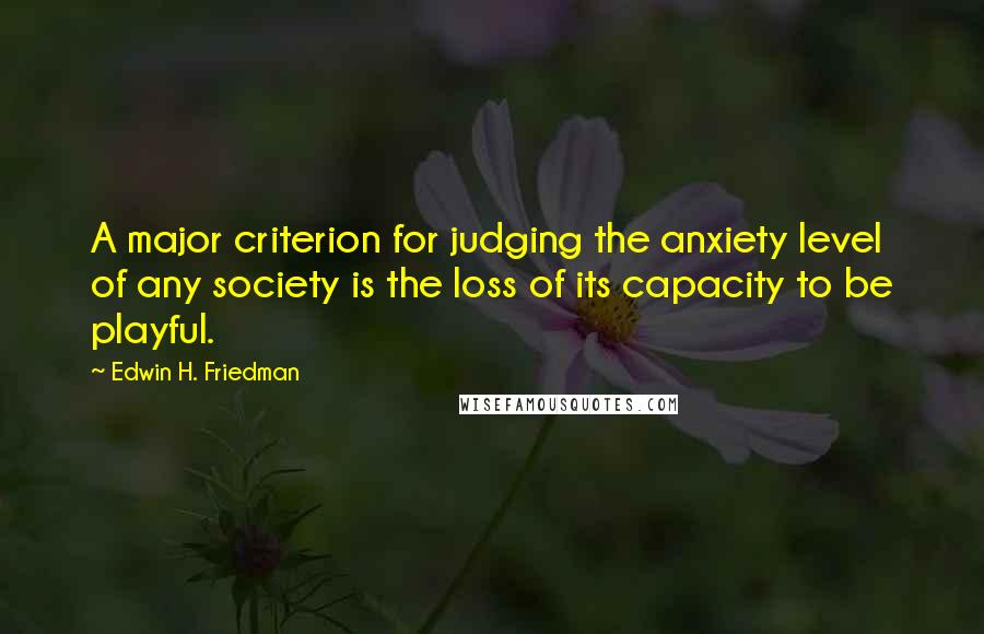 Edwin H. Friedman Quotes: A major criterion for judging the anxiety level of any society is the loss of its capacity to be playful.