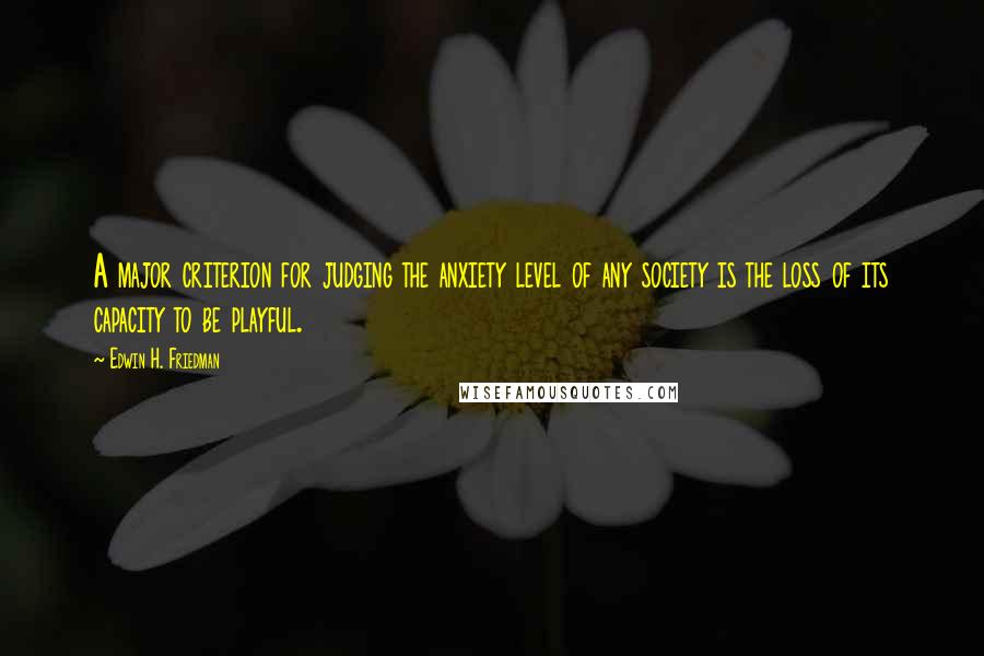 Edwin H. Friedman Quotes: A major criterion for judging the anxiety level of any society is the loss of its capacity to be playful.