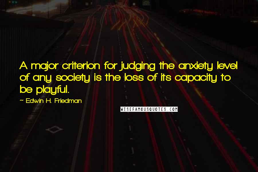 Edwin H. Friedman Quotes: A major criterion for judging the anxiety level of any society is the loss of its capacity to be playful.