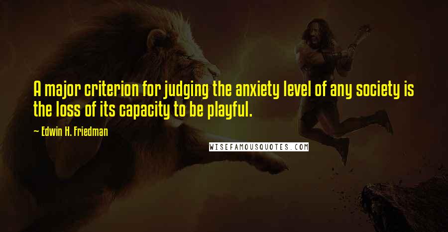 Edwin H. Friedman Quotes: A major criterion for judging the anxiety level of any society is the loss of its capacity to be playful.