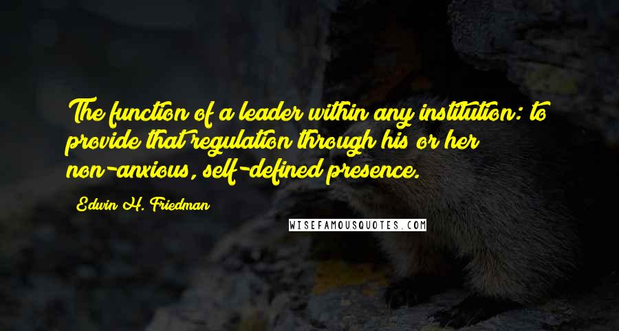 Edwin H. Friedman Quotes: The function of a leader within any institution: to provide that regulation through his or her non-anxious, self-defined presence.