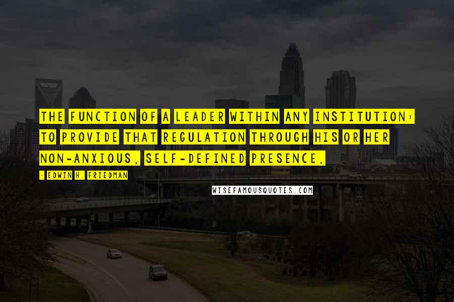 Edwin H. Friedman Quotes: The function of a leader within any institution: to provide that regulation through his or her non-anxious, self-defined presence.