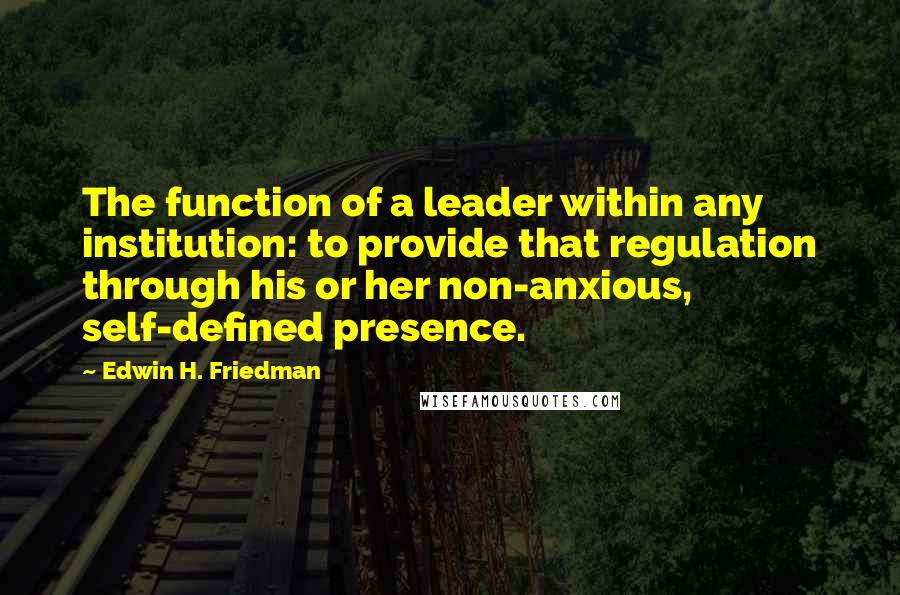 Edwin H. Friedman Quotes: The function of a leader within any institution: to provide that regulation through his or her non-anxious, self-defined presence.