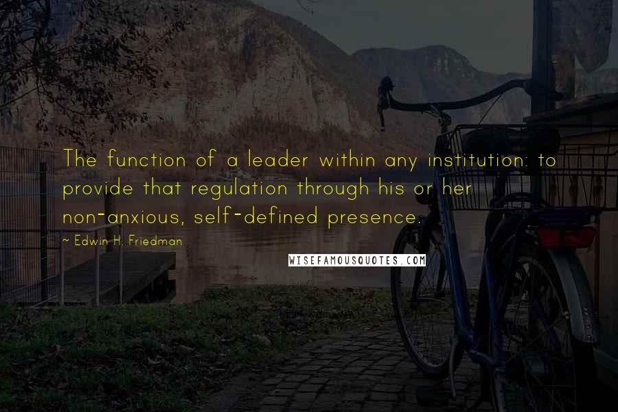 Edwin H. Friedman Quotes: The function of a leader within any institution: to provide that regulation through his or her non-anxious, self-defined presence.