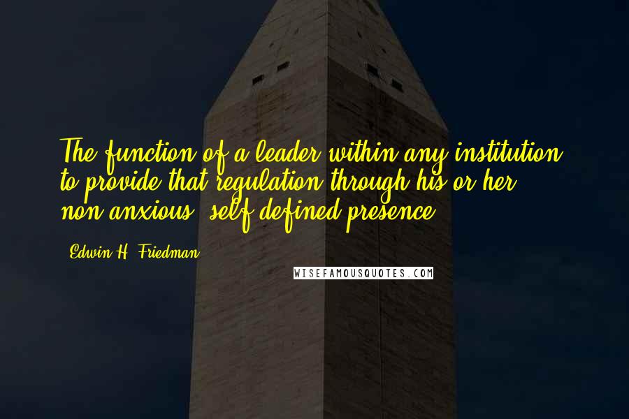 Edwin H. Friedman Quotes: The function of a leader within any institution: to provide that regulation through his or her non-anxious, self-defined presence.