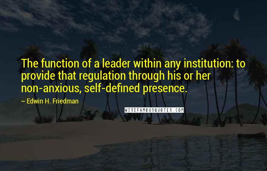 Edwin H. Friedman Quotes: The function of a leader within any institution: to provide that regulation through his or her non-anxious, self-defined presence.