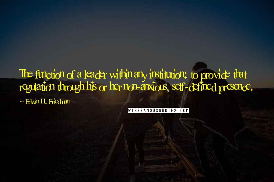 Edwin H. Friedman Quotes: The function of a leader within any institution: to provide that regulation through his or her non-anxious, self-defined presence.