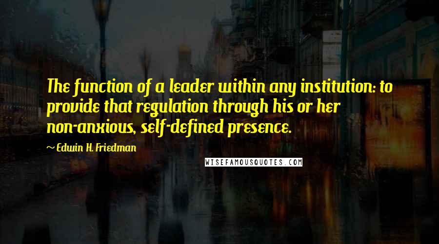 Edwin H. Friedman Quotes: The function of a leader within any institution: to provide that regulation through his or her non-anxious, self-defined presence.