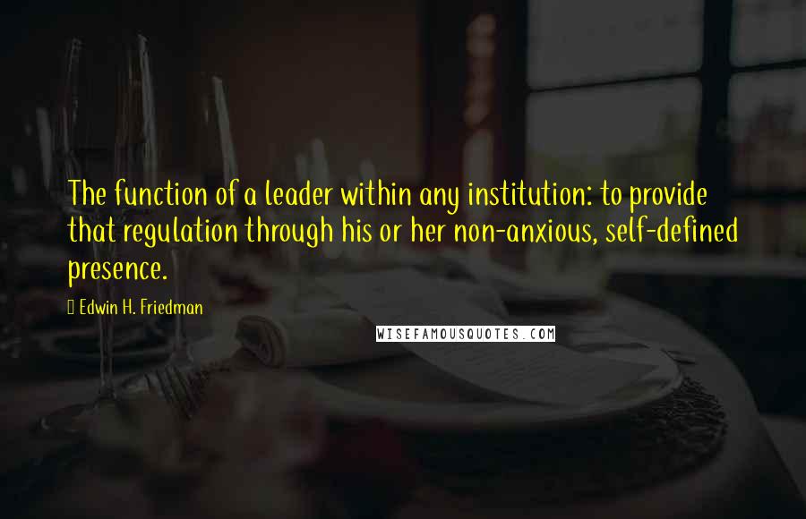 Edwin H. Friedman Quotes: The function of a leader within any institution: to provide that regulation through his or her non-anxious, self-defined presence.
