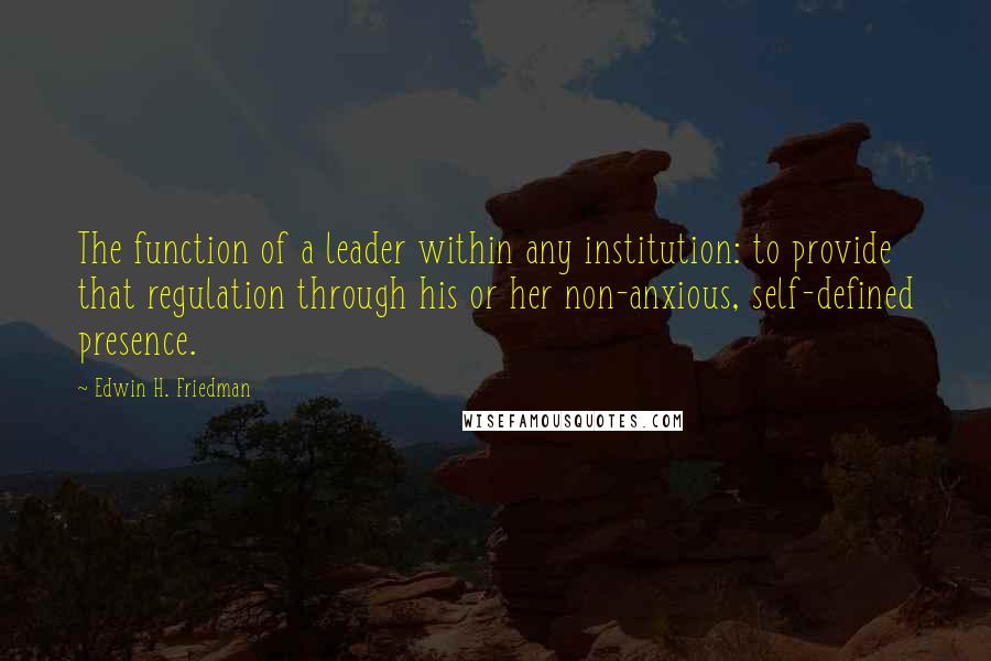 Edwin H. Friedman Quotes: The function of a leader within any institution: to provide that regulation through his or her non-anxious, self-defined presence.