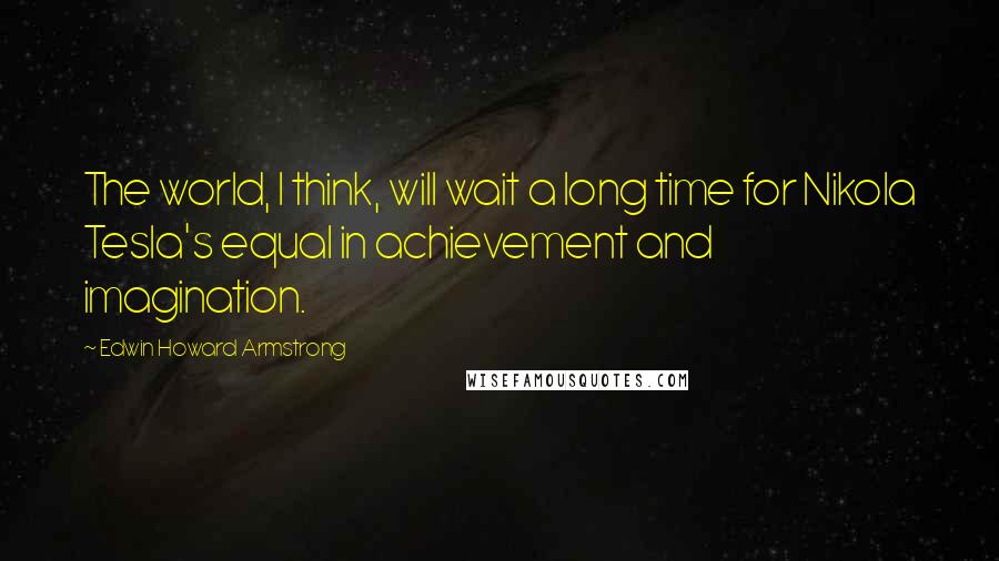 Edwin Howard Armstrong Quotes: The world, I think, will wait a long time for Nikola Tesla's equal in achievement and imagination.