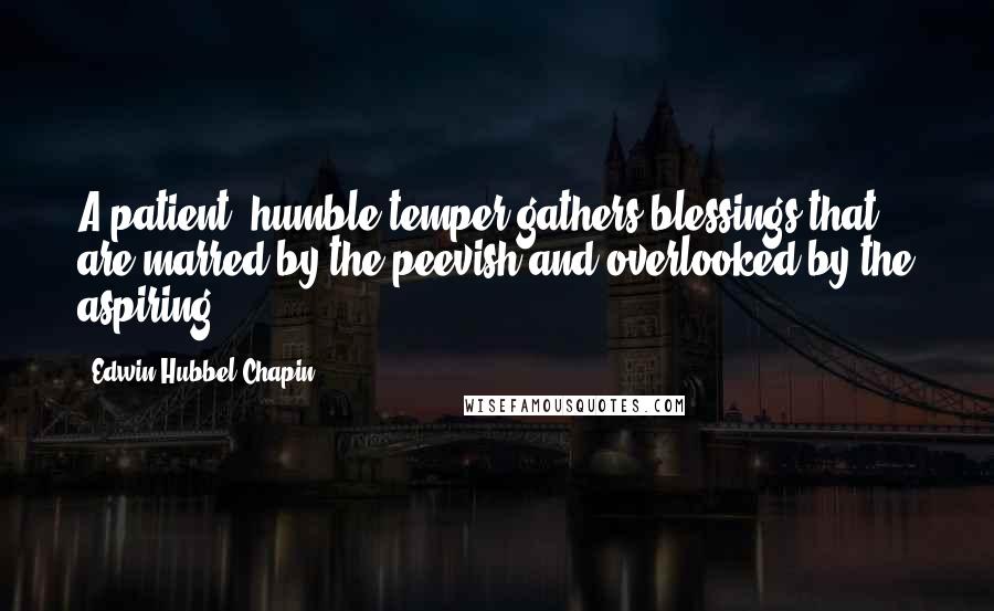 Edwin Hubbel Chapin Quotes: A patient, humble temper gathers blessings that are marred by the peevish and overlooked by the aspiring.