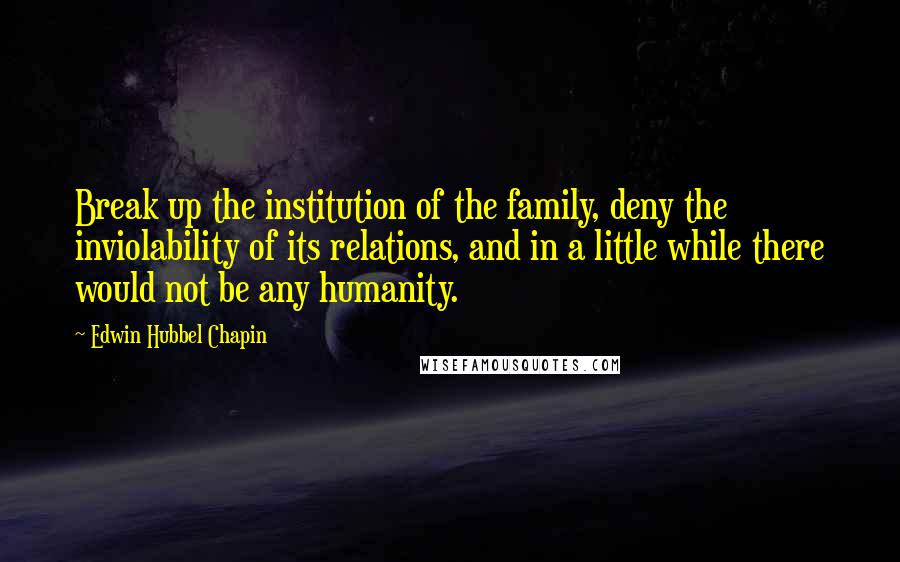 Edwin Hubbel Chapin Quotes: Break up the institution of the family, deny the inviolability of its relations, and in a little while there would not be any humanity.