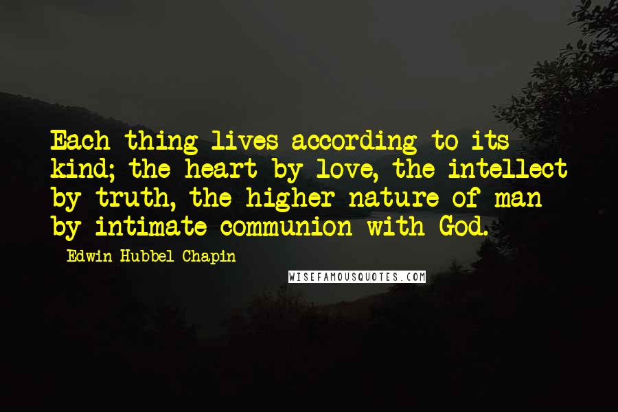 Edwin Hubbel Chapin Quotes: Each thing lives according to its kind; the heart by love, the intellect by truth, the higher nature of man by intimate communion with God.