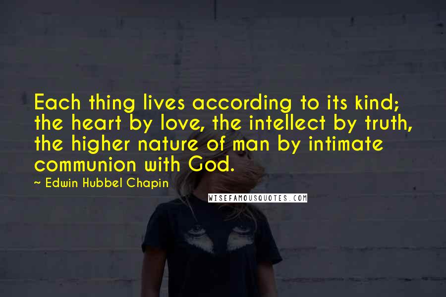 Edwin Hubbel Chapin Quotes: Each thing lives according to its kind; the heart by love, the intellect by truth, the higher nature of man by intimate communion with God.