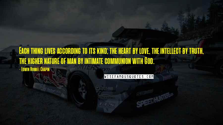 Edwin Hubbel Chapin Quotes: Each thing lives according to its kind; the heart by love, the intellect by truth, the higher nature of man by intimate communion with God.