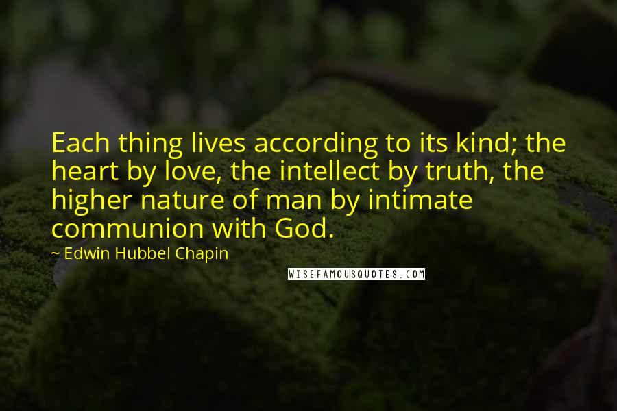 Edwin Hubbel Chapin Quotes: Each thing lives according to its kind; the heart by love, the intellect by truth, the higher nature of man by intimate communion with God.